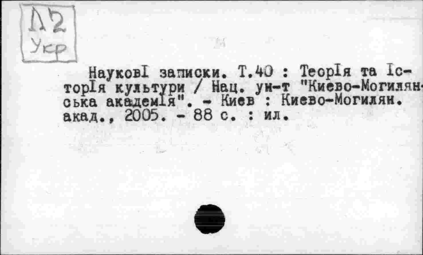 ﻿' Kl
SJ
Наукові записки. T.40 : Теорія та Історія культури / Нац. уи-т "Киево-Могилян< оька академія“. - Киев : Киево-Могилян. акад.» 2005. - 88 с. : ил.